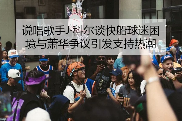 说唱歌手J·科尔谈快船球迷困境与萧华争议引发支持热潮 | zotysports