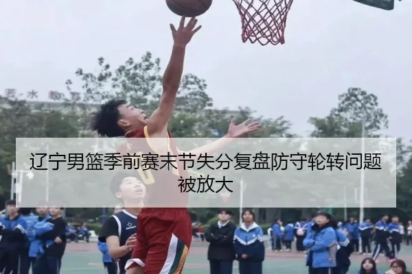辽宁男篮季前赛末节失分复盘防守轮转问题被放大 | zotysports